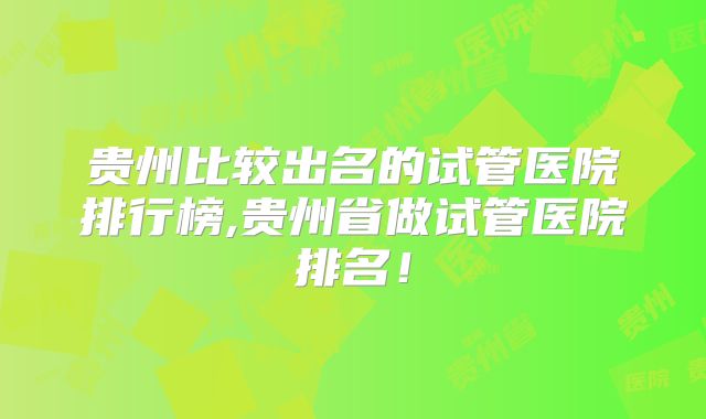 贵州比较出名的试管医院排行榜,贵州省做试管医院排名！