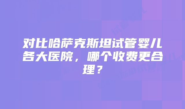 对比哈萨克斯坦试管婴儿各大医院，哪个收费更合理？
