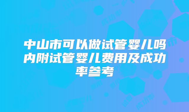 中山市可以做试管婴儿吗内附试管婴儿费用及成功率参考