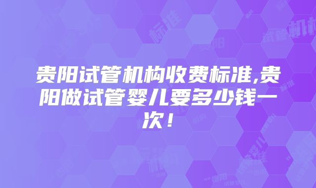 贵阳试管机构收费标准,贵阳做试管婴儿要多少钱一次!