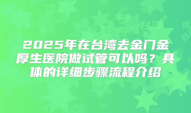 2025年在台湾去金门金厚生医院做试管可以吗？具体的详细步骤流程介绍