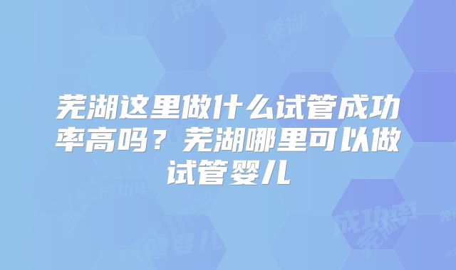 芜湖这里做什么试管成功率高吗？芜湖哪里可以做试管婴儿