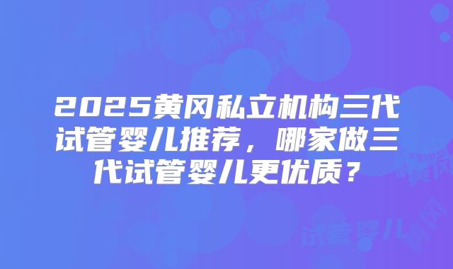 2025黄冈私立机构三代试管婴儿推荐，哪家做三代试管婴儿更优质？