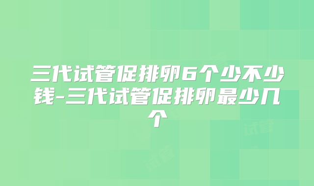 三代试管促排卵6个少不少钱-三代试管促排卵最少几个
