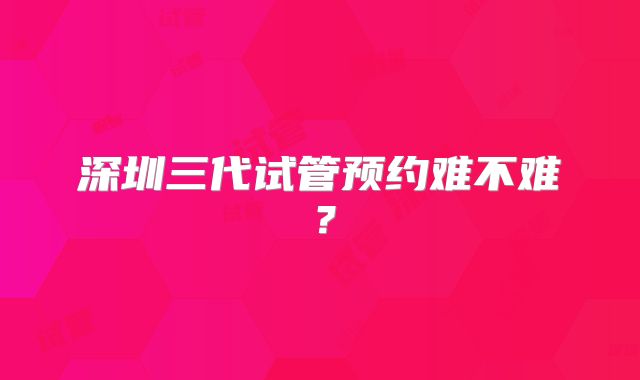 深圳三代试管预约难不难?