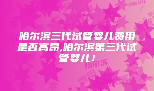 哈尔滨三代试管婴儿费用是否高昂,哈尔滨第三代试管婴儿！