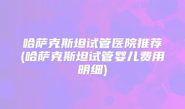 哈萨克斯坦试管医院推荐(哈萨克斯坦试管婴儿费用明细)