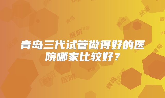青岛三代试管做得好的医院哪家比较好？