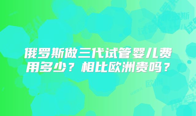俄罗斯做三代试管婴儿费用多少？相比欧洲贵吗？