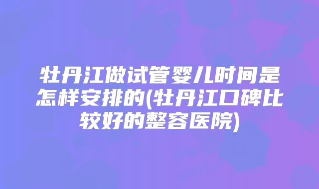 牡丹江做试管婴儿时间是怎样安排的(牡丹江口碑比较好的整容医院)