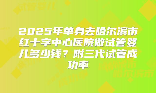 2025年单身去哈尔滨市红十字中心医院做试管婴儿多少钱？附三代试管成功率
