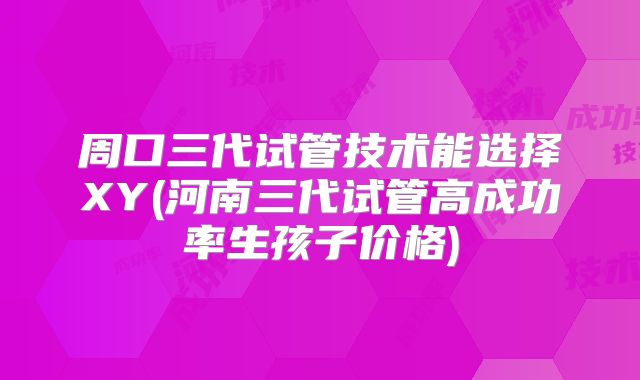 周口三代试管技术能选择XY(河南三代试管高成功率生孩子价格)