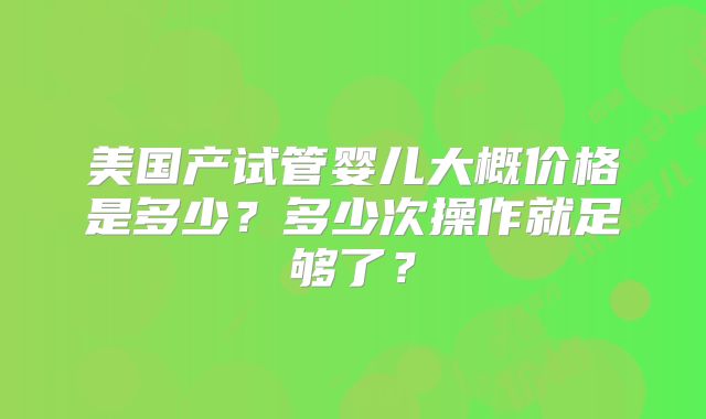 美国产试管婴儿大概价格是多少？多少次操作就足够了？