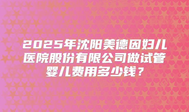 2025年沈阳美德因妇儿医院股份有限公司做试管婴儿费用多少钱?
