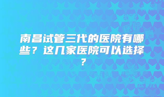 南昌试管三代的医院有哪些？这几家医院可以选择？