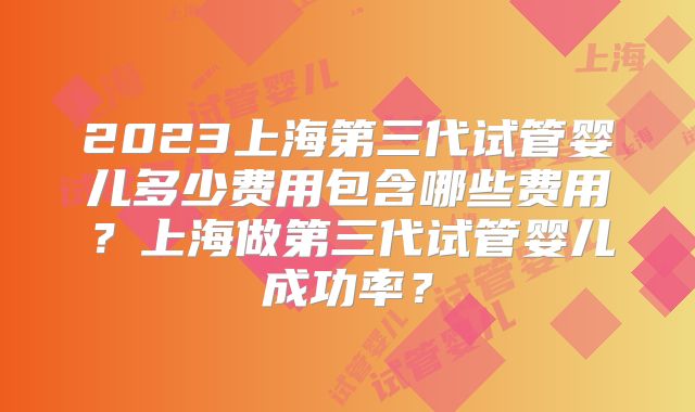 2023上海第三代试管婴儿多少费用包含哪些费用？上海做第三代试管婴儿成功率？