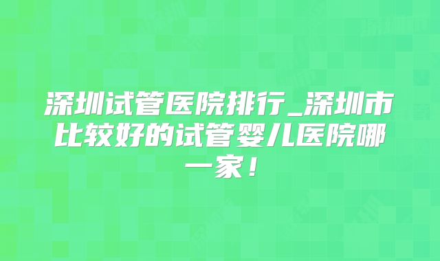 深圳试管医院排行_深圳市比较好的试管婴儿医院哪一家！