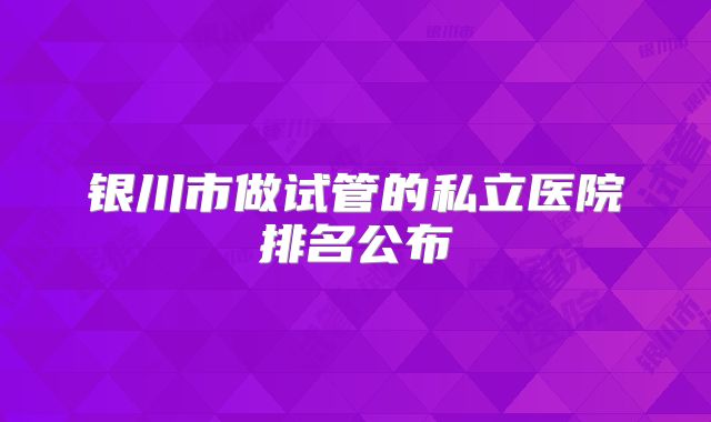 银川市做试管的私立医院排名公布