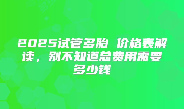 2025试管多胎 价格表解读，别不知道总费用需要多少钱