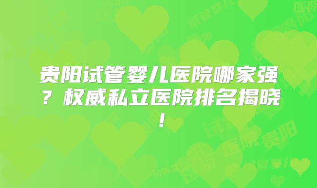 贵阳试管婴儿医院哪家强?权威私立医院排名揭晓!