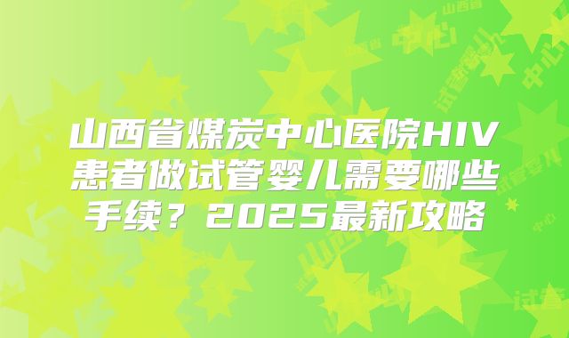 山西省煤炭中心医院HIV患者做试管婴儿需要哪些手续？2025最新攻略