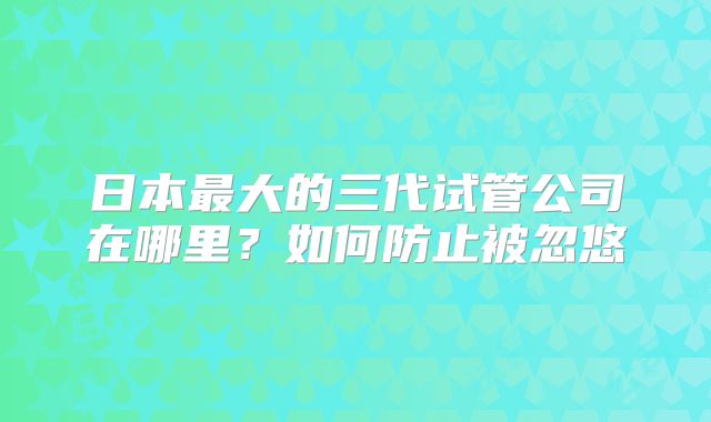 日本最大的三代试管公司在哪里？如何防止被忽悠