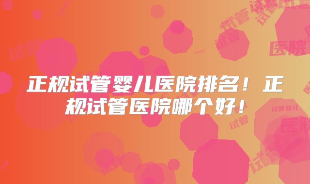 正规试管婴儿医院排名！正规试管医院哪个好！