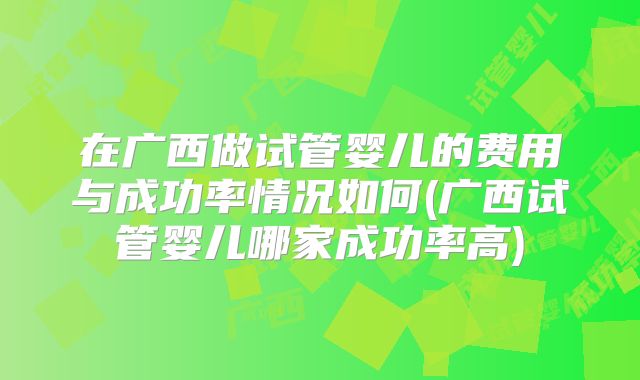 在广西做试管婴儿的费用与成功率情况如何(广西试管婴儿哪家成功率高)