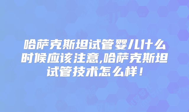 哈萨克斯坦试管婴儿什么时候应该注意,哈萨克斯坦试管技术怎么样！