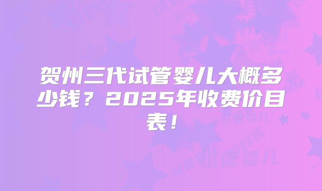 贺州三代试管婴儿大概多少钱？2025年收费价目表！