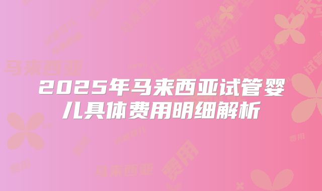2025年马来西亚试管婴儿具体费用明细解析