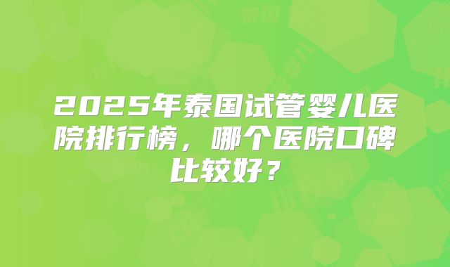 2025年泰国试管婴儿医院排行榜，哪个医院口碑比较好？