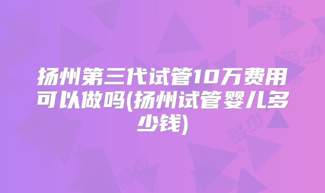 扬州第三代试管10万费用可以做吗(扬州试管婴儿多少钱)