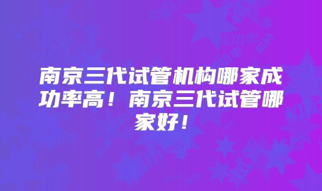 南京三代试管机构哪家成功率高！南京三代试管哪家好！