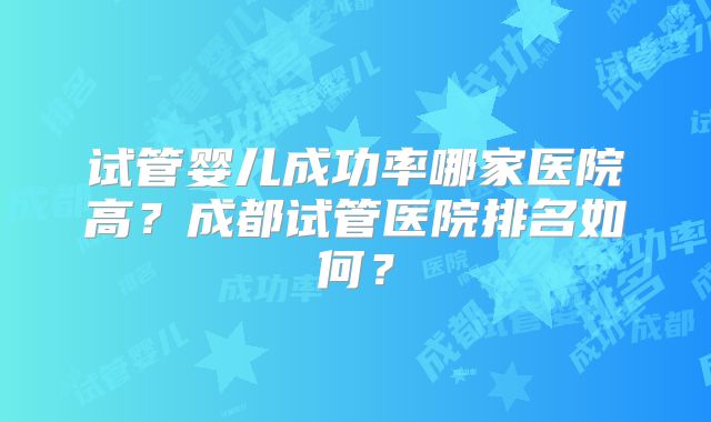 试管婴儿成功率哪家医院高？成都试管医院排名如何？