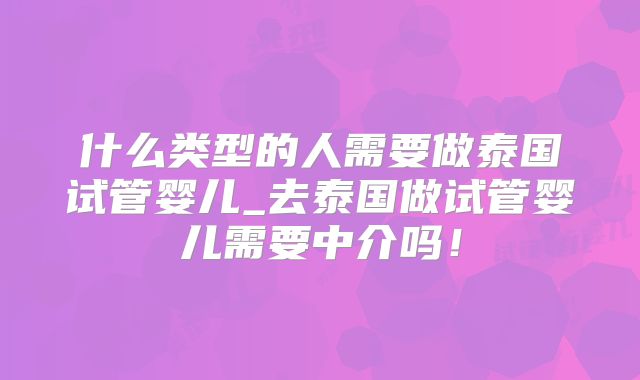什么类型的人需要做泰国试管婴儿_去泰国做试管婴儿需要中介吗！