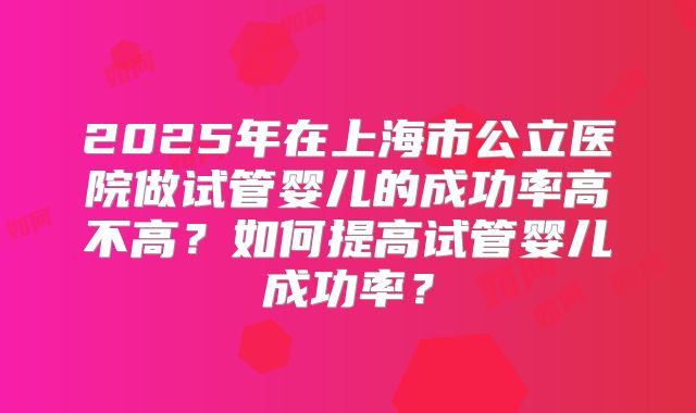 2025年在上海市公立医院做试管婴儿的成功率高不高？如何提高试管婴儿成功率？