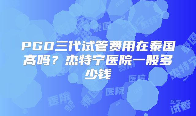 PGD三代试管费用在泰国高吗?杰特宁医院一般多少钱