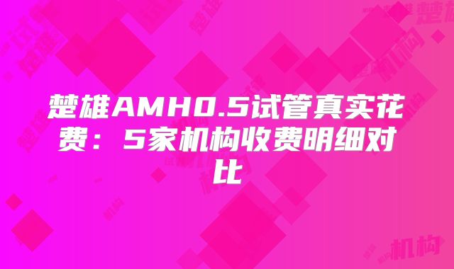 楚雄AMH0.5试管真实花费:5家机构收费明细对比