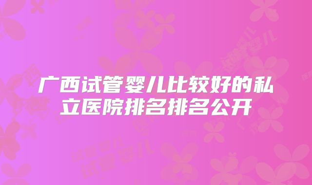 广西试管婴儿比较好的私立医院排名排名公开
