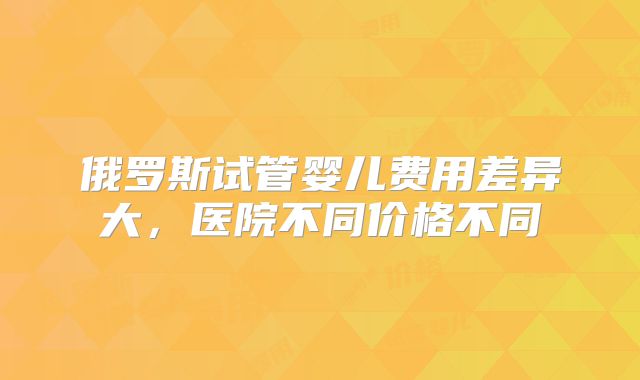 俄罗斯试管婴儿费用差异大，医院不同价格不同