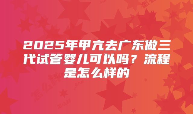 2025年甲亢去广东做三代试管婴儿可以吗？流程是怎么样的