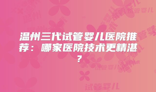 温州三代试管婴儿医院推荐:哪家医院技术更精湛?