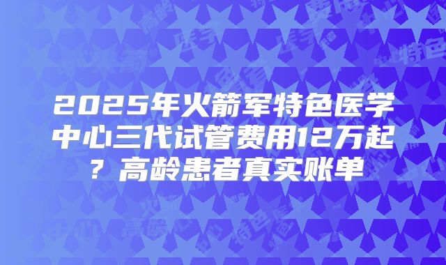 2025年火箭军特色医学中心三代试管费用12万起？高龄患者真实账单