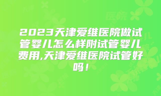 2023天津爱维医院做试管婴儿怎么样附试管婴儿费用,天津爱维医院试管好吗!