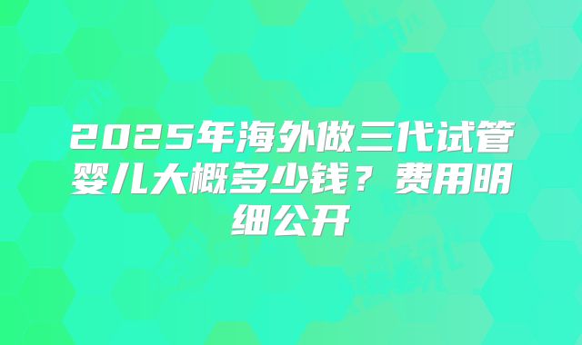2025年海外做三代试管婴儿大概多少钱？费用明细公开