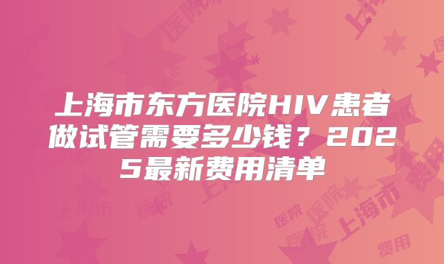 上海市东方医院HIV患者做试管需要多少钱？2025最新费用清单