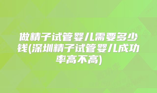 做精子试管婴儿需要多少钱(深圳精子试管婴儿成功率高不高)