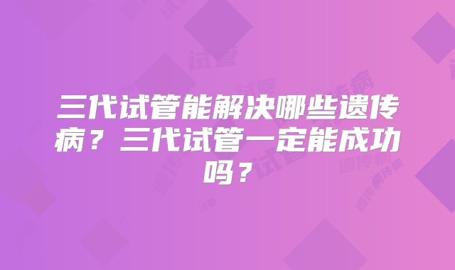 三代试管能解决哪些遗传病?三代试管一定能成功吗?