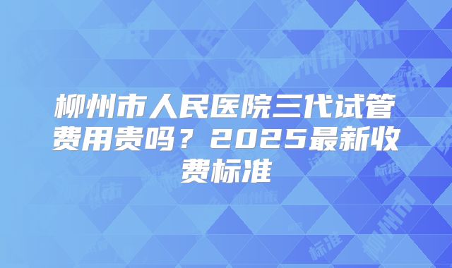 柳州市人民医院三代试管费用贵吗？2025最新收费标准
